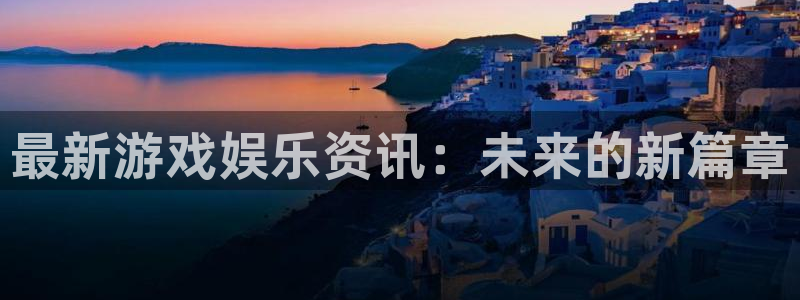 星欧娱乐平台注册开户：最新游戏娱乐资讯：未来的新篇章